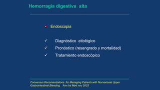 Hemorragia digestiva alta
Endoscopia
 Diagnóstico etiológico
 Pronóstico (resangrado y mortalidad)
 Tratamiento endoscópico
Consensus Recomendations for Managing Patients with Nonvariceal Upper
Gastrointestinal Bleeding Ann Int Med nov 2003
 