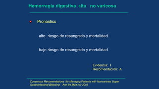 Hemorragia digestiva alta no varicosa
Pronóstico
alto riesgo de resangrado y mortalidad
bajo riesgo de resangrado y mortalidad
Evidencia: I
Recomendación: A
Consensus Recomendations for Managing Patients with Nonvariceal Upper
Gastrointestinal Bleeding Ann Int Med nov 2003
 