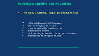 Hemorragia digestiva alta no varicosa
 enfermedades concomitantes graves
 pacientes mayores de 65 años
 presentación con hipotensión ó shock
 anemia severa al inicio
 inicio del sangrado estando internado por otro motivo
 antecedentes de no ingesta de AINES
Alto riesgo (mortalidad) según parámetros clínicos
 