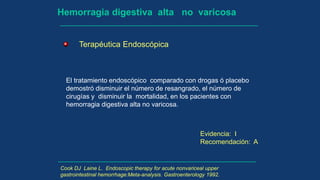 Hemorragia digestiva alta no varicosa
Terapéutica Endoscópica
El tratamiento endoscópico comparado con drogas ó placebo
demostró disminuir el número de resangrado, el número de
cirugías y disminuir la mortalidad, en los pacientes con
hemorragia digestiva alta no varicosa.
Evidencia: I
Recomendación: A
Cook DJ Laine L. Endoscopic therapy for acute nonvariceal upper
gastrointestinal hemorrhage:Meta-analysis. Gastroenterology 1992.
 