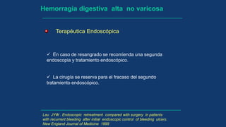 Hemorragia digestiva alta no varicosa
Terapéutica Endoscópica
 En caso de resangrado se recomienda una segunda
endoscopia y tratamiento endoscópico.
 La cirugía se reserva para el fracaso del segundo
tratamiento endoscópico.
Lau JYW . Endoscopic retreatment compared with surgery in patients
with recurrent bleeding after initial endoscopic control of bleeding ulcers.
New England Journal of Medicine 1999
 