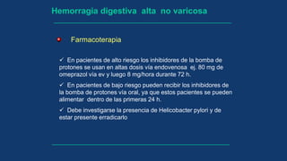 Hemorragia digestiva alta no varicosa
Farmacoterapia
 En pacientes de alto riesgo los inhibidores de la bomba de
protones se usan en altas dosis vía endovenosa ej. 80 mg de
omeprazol vía ev y luego 8 mg/hora durante 72 h.
 En pacientes de bajo riesgo pueden recibir los inhibidores de
la bomba de protones vía oral, ya que estos pacientes se pueden
alimentar dentro de las primeras 24 h.
 Debe investigarse la presencia de Helicobacter pylori y de
estar presente erradicarlo
 