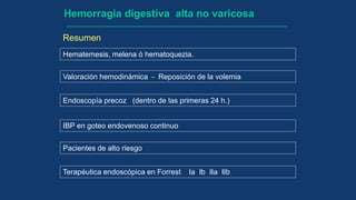 Hematemesis, melena ó hematoquezia.
Hemorragia digestiva alta no varicosa
Valoración hemodinámica - Reposición de la volemia
Endoscopía precoz (dentro de las primeras 24 h.)
Terapéutica endoscópica en Forrest Ia Ib IIa IIb
IBP en goteo endovenoso continuo
Resumen
Pacientes de alto riesgo
 