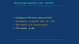 Hemorragia digestiva alta variceal
 Constituye el 15% de los casos de H.D.A.
 Mortalidad en un episodio entre 25 - 50%
 50% recidiva en la primera semana
 70% recidiva al año
 