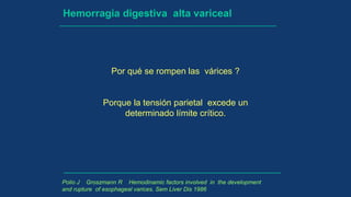 Hemorragia digestiva alta variceal
Por qué se rompen las várices ?
Porque la tensión parietal excede un
determinado límite crítico.
Polio J Groszmann R Hemodinamic factors involved in the development
and rupture of esophageal varices. Sem Liver Dis 1986
 