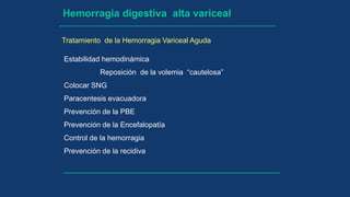Hemorragia digestiva alta variceal
Tratamiento de la Hemorragia Variceal Aguda
Estabilidad hemodinámica
Reposición de la volemia “cautelosa”
Colocar SNG
Paracentesis evacuadora
Prevención de la PBE
Prevención de la Encefalopatía
Control de la hemorragia
Prevención de la recidiva
 
