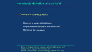Hemorragia digestiva alta variceal
Colocar sonda nasogástrica
Remover la sangre del estómago
Limpiar el estómago previo a la endoscopia
Monitoreo del sangrado
Blood in the gastric lumen increases splanchnic blood flow and
portal pressure in portal hypertensive rats.
Chen L, Groszmann R. Gastroenterology 1996;111:1103-1110
 