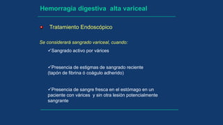 Hemorragia digestiva alta variceal
Se considerará sangrado variceal, cuando:
Sangrado activo por várices
Presencia de estigmas de sangrado reciente
(tapón de fibrina ó coágulo adherido)
Presencia de sangre fresca en el estómago en un
paciente con várices y sin otra lesión potencialmente
sangrante
Tratamiento Endoscópico
 