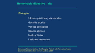 Hemorragia digestiva alta
Etiologías
Ulceras gástricas y duodenales
Gastritis erosiva
Várices esofágicas
Cáncer gástrico
Mallory Weiss
Lesiones vasculares
Consensus Recomendations for Managing Patients with Nonvariceal Upper
Gastrointestinal Bleeding Ann Int Med nov 2003
 
