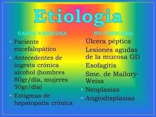 CAUSA VARICOSA
• Paciente
encefalopático
• Antecedentes de
ingesta crónica
alcohol (hombres
80gr/día, mujeres
50gr/día)
• Estigmas de
hepatopatía crónica
NO VARICOSA:
• Úlcera péptica
• Lesiones agudas
de la mucosa GD
• Esofagitis
• Sme. de Mallory-
Weiss
• Neoplasias
• Angiodisplasias
 