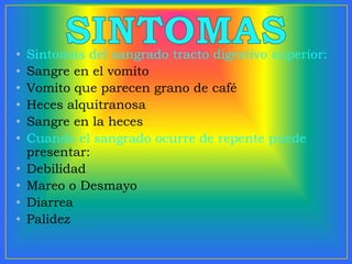 • Sintomas del sangrado tracto digestivo superior:
• Sangre en el vomito
• Vomito que parecen grano de café
• Heces alquitranosa
• Sangre en la heces
• Cuando el sangrado ocurre de repente puede
presentar:
• Debilidad
• Mareo o Desmayo
• Diarrea
• Palidez
 
