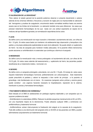 4
E VALORACION DE LA GRAVEDAD3
Para valorar el estado general de la paciente podemos observar si presenta decaimiento o astenia
además de los síntomas referidos ( frecuencia y duración de regla) pero es imprescindible la valoración
del hemograma y pruebas de coagulación, encontrando desde normalidad analítica hasta una anemia
severa casi en los límites de la transfusión. La valoración también sirve para diferenciar los casos que
precisan tratamiento farmacológico de los que basta con una actitud expectante en espera de la
madurez del eje hipotálamo-gonadal y la normalización espontánea de los ciclos
F LEVE
Se define como una menstruación de mayor duración o intensidad o acortamiento del ciclo, con cifras de
Hb > 12 g/dL. En estos casos basta con mantener a la adolescente bajo observación y tranquilizar a los
padres y a la propia adolescente explicándoles la razón de la alteración. Se puede añadir un suplemento
de hierro los días de sangrado para mantener niveles adecuados. Si la paciente refiere dismenorrea
puede asociarse un antiinflamatorio no esteroideo que contribuye a disminuir el sangrado
G MODERADO
Se define como la menstruación más o menos prolongada o el acortamiento del ciclo, con cifras de Hb
10-12 g/dL. En estos casos además del asesoramiento y suplemento de hierro, las pacientes pueden
beneficiarse de un tratamiento médico , hormonal o no
H SEVERO
Se define como un sangrado prolongado y abundante, con una Hb < 10 g/dL. El manejo de estos casos
requiere tratamiento farmacológico hormonal, preferentemente con anticonceptivos . Este tratamiento
puede prescribirlo el pediatra y valorar la respuesta o bien remitir de principio a la paciente al
ginecólogo, más familiarizado con el mismo En ocasiones (sangrado activo profuso y anemia grave)
puede constituir una urgencia haciendo necesario la hospitalización, reposición de la volemia,
transfusión si precisa y hemostasia farmacológica.
I TRATAMIENTO MÉDICO NO HORMONAL4
Está indicado en el SMA en adolescentes sin patología orgánica objetivable y con sangrados que no
suponen problema de salud
- Antiinflamatorio no esteroideos (AINEs): Reducen la pérdida sanguínea menstrual entre el 20 y el 35% ,
con una importante mejora de la dismenorrea. Puede utilizarse cualquier AINE y combinarse con
antifibrinolíticos y tratamiento hormonal .
- Antifibrinolíticos: actúan interrumpiendo la finalización del coágulo en la cascada de la coagulación.
Todo ello conlleva a una disminución del sangrado entre un 40-50% en las pacientes con SMA y pueden
administrarse conjuntamente con tratamiento hormonal.
 
