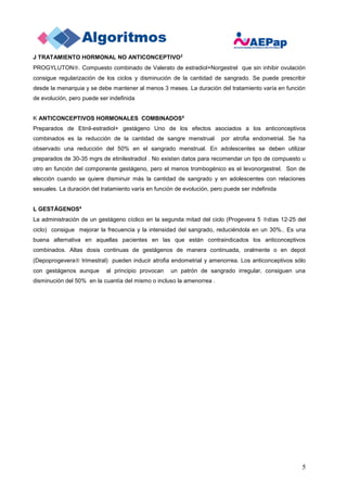 5
J TRATAMIENTO HORMONAL NO ANTICONCEPTIVO2
PROGYLUTON. Compuesto combinado de Valerato de estradiol+Norgestrel que sin inhibir ovulación
consigue regularización de los ciclos y disminución de la cantidad de sangrado. Se puede prescribir
desde la menarquia y se debe mantener al menos 3 meses. La duración del tratamiento varía en función
de evolución, pero puede ser indefinida
K ANTICONCEPTIVOS HORMONALES COMBINADOS4
Preparados de Etinil-estradiol+ gestágeno Uno de los efectos asociados a los anticonceptivos
combinados es la reducción de la cantidad de sangre menstrual por atrofia endometrial. Se ha
observado una reducción del 50% en el sangrado menstrual. En adolescentes se deben utilizar
preparados de 30-35 mgrs de etinilestradiol . No existen datos para recomendar un tipo de compuesto u
otro en función del componente gestágeno, pero el menos trombogénico es el levonorgestrel. Son de
elección cuando se quiere disminuir más la cantidad de sangrado y en adolescentes con relaciones
sexuales. La duración del tratamiento varía en función de evolución, pero puede ser indefinida
L GESTÁGENOS4
La administración de un gestágeno cíclico en la segunda mitad del ciclo (Progevera 5 días 12-25 del
ciclo) consigue mejorar la frecuencia y la intensidad del sangrado, reduciéndola en un 30%.. Es una
buena alternativa en aquellas pacientes en las que están contraindicados los anticonceptivos
combinados. Altas dosis continuas de gestágenos de manera continuada, oralmente o en depot
(Depoprogevera trimestral) pueden inducir atrofia endometrial y amenorrea. Los anticonceptivos sólo
con gestágenos aunque al principio provocan un patrón de sangrado irregular, consiguen una
disminución del 50% en la cuantía del mismo o incluso la amenorrea .
 