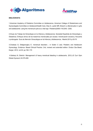 6
BIBLIOGRAFIA
1.American Academy of Pediatrics Committee on Adolescence, American College of Obstetricians and
Gynecologists Committee on AdolescentHealth Care, Diaz A, Laufer MR, Breech LL:Menstruation in girls
and adolescents: using the menstrual cycle as a vital sign. Pediatrics2006;118:2245– 2250.
2.Grupo de Trabajo de Ginecología en la Infancia y Adolescencia. Sociedad Española de Ginecología y
Obstetricia. Enfoque clínico de los trastornos menstruales por exceso: menstruación excesiva, frecuente
o prolongada Guía de Atención Ginecológica en la Infancia y Adolescencia.. Madrid 2013.p 63-70
3.Creatsas G, Deligeoroglou E. menstrual disorders ; in Sultan C (ed): Pediatric and Adolescent
Gynecology. Evidence- Based Clinical Practice. 2nd, revised and extended edition. Endocr Dev.Basel,
Karger, 2012, vol 22, pp 160–170
4.Sokkary N, Dietrich. Management of heavy menstrual bleeding in adolescents. 2012.J.E Curr Opin
Obstet Gynecol; 24:275-280
 