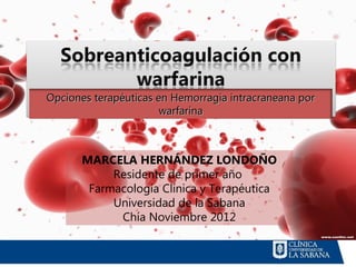 Opciones terapéuticas en Hemorragia intracraneana por
                       warfarina



      MARCELA HERNÁNDEZ LONDOÑO
           Residente de primer año
       Farmacología Clínica y Terapéutica
           Universidad de la Sabana
            Chía Noviembre 2012
 