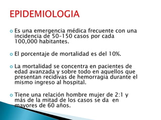  Es una emergencia médica frecuente con una
incidencia de 50–150 casos por cada
100,000 habitantes.
 El porcentaje de mortalidad es del 10%.
 La mortalidad se concentra en pacientes de
edad avanzada y sobre todo en aquellos que
presentan recidivas de hemorragia durante el
mismo ingreso al hospital.
 Tiene una relación hombre mujer de 2:1 y
más de la mitad de los casos se da en
mayores de 60 años.
 