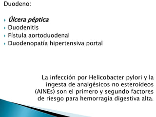 Duodeno:
 Úlcera péptica
 Duodenitis
 Fístula aortoduodenal
 Duodenopatía hipertensiva portal
La infección por Helicobacter pylori y la
ingesta de analgésicos no esteroideos
(AINEs) son el primero y segundo factores
de riesgo para hemorragia digestiva alta.
 