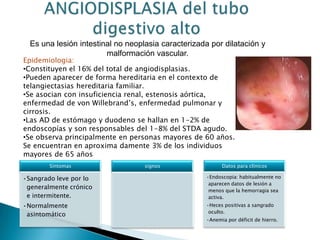 Es una lesión intestinal no neoplasia caracterizada por dilatación y
malformación vascular.
Epidemiologia:
•Constituyen el 16% del total de angiodisplasias.
•Pueden aparecer de forma hereditaria en el contexto de
telangiectasias hereditaria familiar.
•Se asocian con insuficiencia renal, estenosis aórtica,
enfermedad de von Willebrand’s, enfermedad pulmonar y
cirrosis.
•Las AD de estómago y duodeno se hallan en 1-2% de
endoscopías y son responsables del 1-8% del STDA agudo.
•Se observa principalmente en personas mayores de 60 años.
Se encuentran en aproxima damente 3% de los individuos
mayores de 65 años
Síntomas
•Sangrado leve por lo
generalmente crónico
e intermitente.
•Normalmente
asintomático
signos Datos para clínicos
•Endoscopia: habitualmente no
aparecen datos de lesión a
menos que la hemorragia sea
activa.
•Heces positivas a sangrado
oculto.
•Anemia por déficit de hierro.
 