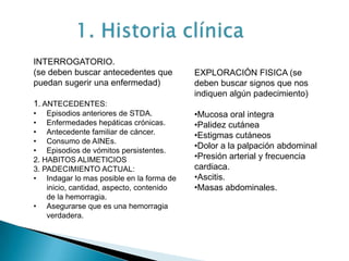 INTERROGATORIO.
(se deben buscar antecedentes que
puedan sugerir una enfermedad)
1. ANTECEDENTES:
• Episodios anteriores de STDA.
• Enfermedades hepáticas crónicas.
• Antecedente familiar de cáncer.
• Consumo de AINEs.
• Episodios de vómitos persistentes.
2. HABITOS ALIMETICIOS
3. PADECIMIENTO ACTUAL:
• Indagar lo mas posible en la forma de
inicio, cantidad, aspecto, contenido
de la hemorragia.
• Asegurarse que es una hemorragia
verdadera.
EXPLORACIÓN FISICA (se
deben buscar signos que nos
indiquen algún padecimiento)
•Mucosa oral integra
•Palidez cutánea
•Estigmas cutáneos
•Dolor a la palpación abdominal
•Presión arterial y frecuencia
cardiaca.
•Ascitis.
•Masas abdominales.
 