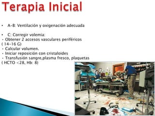 • A-B: Ventilación y oxigenación adecuada
• C: Corregir volemia:
• Obtener 2 accesos vasculares periféricos
( 14-16 G)
• Calcular volumen.
• Iniciar reposición con cristaloides
• Transfusión sangre,plasma fresco, plaquetas
( HCTO <28, Hb: 8)
 
