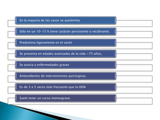 En la mayoría de los casos se autolimita
Sólo en un 10-15 % tiene carácter persistente o recidivante.
Predomina ligeramente en el varón
Se presenta en edades avanzadas de la vida >75 años,
Se asocia a enfermedades graves
Antecedentes de intervenciones quirúrgicas.
Es de 3 a 5 veces más frecuente que la HDA
Suele tener un curso menosgrave.
 