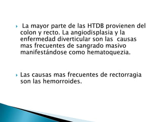  La mayor parte de las HTDB provienen del
colon y recto. La angiodisplasia y la
enfermedad diverticular son las causas
mas frecuentes de sangrado masivo
manifestándose como hematoquezia.
 Las causas mas frecuentes de rectorragia
son las hemorroides.
 