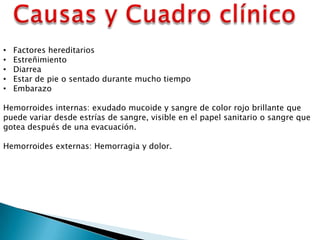 • Factores hereditarios
• Estreñimiento
• Diarrea
• Estar de pie o sentado durante mucho tiempo
• Embarazo
Hemorroides internas: exudado mucoide y sangre de color rojo brillante que
puede variar desde estrías de sangre, visible en el papel sanitario o sangre que
gotea después de una evacuación.
Hemorroides externas: Hemorragia y dolor.
 