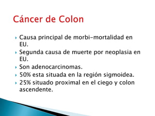  Causa principal de morbi-mortalidad en
EU.
 Segunda causa de muerte por neoplasia en
EU.
 Son adenocarcinomas.
 50% esta situada en la región sigmoidea.
 25% situado proximal en el ciego y colon
ascendente.
 