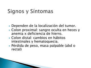  Dependen de la localización del tumor.
 Colon proximal: sangre oculta en heces y
anemia x deficiencia de hierro.
 Colon distal: cambios en hábitos
intestinales y hematoquecia.
 Pérdida de peso, masa palpable (abd o
rectal)
 