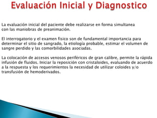 La evaluación inicial del paciente debe realizarse en forma simultanea
con las maniobras de preanimación.
El interrogatorio y el examen fisico son de fundamental importancia para
determinar el sitio de sangrado, la etiología probable, estimar el volumen de
sangre perdido y las comorbilidades asociadas.
La colocación de accesos venosos periféricos de gran calibre, permite la rápida
infusión de fluidos. Iniciar la reposición con cristaloides, evaluando de acuerdo
a la respuesta y los requerimientos la necesidad de utilizar coloides y/o
transfusión de hemoderivados.
 