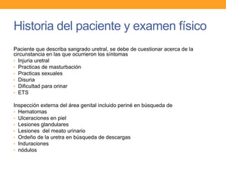 Historia del paciente y examen físico
Paciente que describa sangrado uretral, se debe de cuestionar acerca de la
circunstancia en las que ocurrieron los síntomas
• Injuria uretral
• Practicas de masturbación
• Practicas sexuales
• Disuria
• Dificultad para orinar
• ETS
Inspección externa del área genital incluido periné en búsqueda de
• Hematomas
• Ulceraciones en piel
• Lesiones glandulares
• Lesiones del meato urinario
• Ordeño de la uretra en búsqueda de descargas
• Induraciones
• nódulos

 
