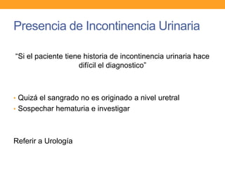 Presencia de Incontinencia Urinaria
“Si el paciente tiene historia de incontinencia urinaria hace
difícil el diagnostico”

• Quizá el sangrado no es originado a nivel uretral
• Sospechar hematuria e investigar

Referir a Urología

 