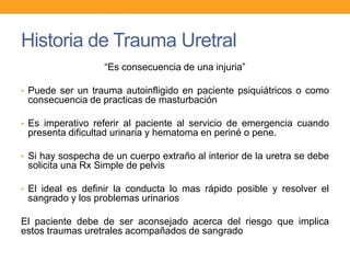 Historia de Trauma Uretral
“Es consecuencia de una injuria”
• Puede ser un trauma autoinfligido en paciente psiquiátricos o como

consecuencia de practicas de masturbación
• Es imperativo referir al paciente al servicio de emergencia cuando

presenta dificultad urinaria y hematoma en periné o pene.
• Si hay sospecha de un cuerpo extraño al interior de la uretra se debe

solicita una Rx Simple de pelvis
• El ideal es definir la conducta lo mas rápido posible y resolver el

sangrado y los problemas urinarios
El paciente debe de ser aconsejado acerca del riesgo que implica
estos traumas uretrales acompañados de sangrado

 