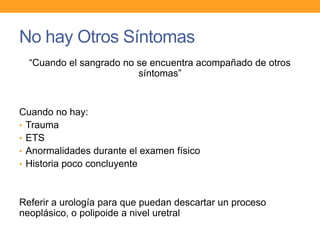No hay Otros Síntomas
“Cuando el sangrado no se encuentra acompañado de otros
síntomas”

Cuando no hay:
• Trauma
• ETS
• Anormalidades durante el examen físico
• Historia poco concluyente

Referir a urología para que puedan descartar un proceso
neoplásico, o polipoide a nivel uretral

 