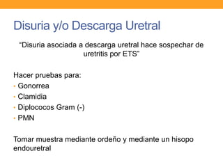 Disuria y/o Descarga Uretral
“Disuria asociada a descarga uretral hace sospechar de
uretritis por ETS”
Hacer pruebas para:
• Gonorrea
• Clamidia
• Diplococos Gram (-)
• PMN
Tomar muestra mediante ordeño y mediante un hisopo
endouretral

 