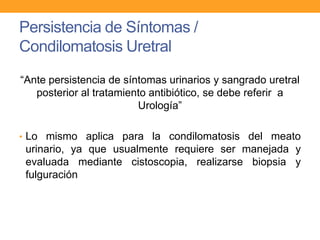 Persistencia de Síntomas /
Condilomatosis Uretral
“Ante persistencia de síntomas urinarios y sangrado uretral
posterior al tratamiento antibiótico, se debe referir a
Urología”
• Lo mismo aplica para la condilomatosis del meato

urinario, ya que usualmente requiere ser manejada y
evaluada mediante cistoscopia, realizarse biopsia y
fulguración

 