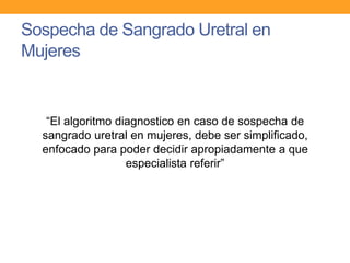 Sospecha de Sangrado Uretral en
Mujeres

“El algoritmo diagnostico en caso de sospecha de
sangrado uretral en mujeres, debe ser simplificado,
enfocado para poder decidir apropiadamente a que
especialista referir”

 