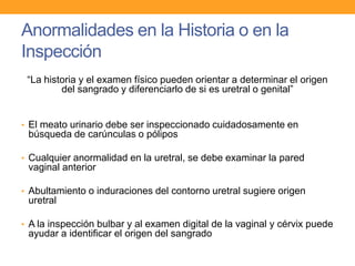 Anormalidades en la Historia o en la
Inspección
“La historia y el examen físico pueden orientar a determinar el origen
del sangrado y diferenciarlo de si es uretral o genital”

• El meato urinario debe ser inspeccionado cuidadosamente en

búsqueda de carúnculas o pólipos
• Cualquier anormalidad en la uretral, se debe examinar la pared

vaginal anterior
• Abultamiento o induraciones del contorno uretral sugiere origen

uretral
• A la inspección bulbar y al examen digital de la vaginal y cérvix puede

ayudar a identificar el origen del sangrado

 