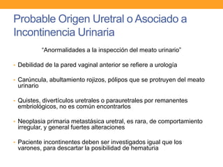 Probable Origen Uretral o Asociado a
Incontinencia Urinaria
“Anormalidades a la inspección del meato urinario”
• Debilidad de la pared vaginal anterior se refiere a urología
• Carúncula, abultamiento rojizos, pólipos que se protruyen del meato

urinario
• Quistes, divertículos uretrales o parauretrales por remanentes

embriológicos, no es común encontrarlos
• Neoplasia primaria metastásica uretral, es rara, de comportamiento

irregular, y general fuertes alteraciones
• Paciente incontinentes deben ser investigados igual que los

varones, para descartar la posibilidad de hematuria

 