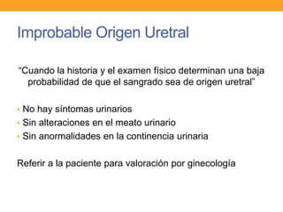 Improbable Origen Uretral
“Cuando la historia y el examen físico determinan una baja
probabilidad de que el sangrado sea de origen uretral”
• No hay síntomas urinarios

• Sin alteraciones en el meato urinario
• Sin anormalidades en la continencia urinaria

Referir a la paciente para valoración por ginecología

 