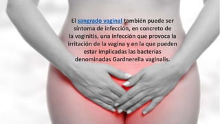 El sangrado vaginal también puede ser
síntoma de infección, en concreto de
la vaginitis, una infección que provoca la
irritación de la vagina y en la que pueden
estar implicadas las bacterias
denominadas Gardnerella vaginalis.
 