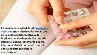 En ocasiones, las pérdidas de sangrados
vaginales están relacionadas con el uso
de la píldora anticonceptiva o de
la píldora del día después. Esto sucede
cuando el cuerpo, al tomar la píldora,
interpreta el nivel hormonal como el
adecuado para que baje la
menstruación.
 