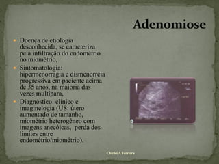  Doença de etiologia
  desconhecida, se caracteriza
  pela infiltração do endométrio
  no miométrio,
 Sintomatologia:
  hipermenorragia e dismenorréia
  progressiva em paciente acima
  de 35 anos, na maioria das
  vezes multípara,
 Diagnóstico: clínico e
  imaginelogia (US: útero
  aumentado de tamanho,
  miométrio heterogêneo com
  imagens anecóicas, perda dos
  limites entre
  endométrio/miométrio).
                                   Chirlei A Ferreira
 
