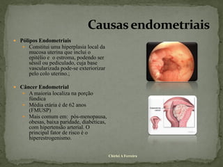  Pólipos Endometriais
    Constitui uma hiperplasia local da
      mucosa uterina que inclui o
      epitélio e o estroma, podendo ser
      séssil ou pediculado, cuja base
      vascularizada pode-se exteriorizar
      pelo colo uterino.;

 Câncer Endometrial
    A maioria localiza na porção
     fúndica
    Média etária é de 62 anos
     (FMUSP)
    Mais comum em: pós-menopausa,
     obesas, baixa paridade, diabéticas,
     com hipertensão arterial. O
     principal fator de risco é o
     hiperestrogenismo.


                                           Chirlei A Ferreira
 