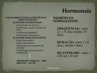 EQUILÍBRIO ENTRE ESTROGÊNIO E                    PADRÕES DA
          PROGESTERONA
   AÇÃO DOS ESTROGÊNIOS
                                                    NORMALIDADE
       Estimulação das mitoses
       Proliferação celular e sistema de
        DNA                                            FREQÜÊNCIA: entre
       Proliferação glandular                            21 e 35 dias (média 28
       Proliferação endometrial                          dias)
   AÇÃO DOS PROGESTÁGENOS
       Efeito hemostático
       Efeito anti-mitótico                           DURAÇÃO: entre 1 e 8
       Diminuição dos receptores de                      dias ( média 4 dias)
        estradiol
       Estabilização do crescimento
        endometrial                                    QUANTIDADE: entre 1
                                                          e 80 ml ( 30 ml)
         TROFISMO NORMAL DOS
          ÓRGÃOS ALVOS

                                            Chirlei A Ferreira
 