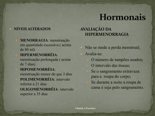  NÍVEIS ALTERADOS                          AVALIAÇÃO DA
                                              HIPERMENORRAGIA
   MENORRAGIA: menstruação
      em quantidade excessiva ( acima
                                             Não se mede a perda menstrual;
      de 80 ml)
     HIPERMENORRÉIA:                        Avalia-se:
      menstruação prolongada ( acima               O número de tampões usados;
      de 7 dias)                                   O intervalo das trocas;
     HIPOMENORRÉIA:
                                                   Se o sangramento extravaza
      menstruação menor do que 3 dias
                                                    para a roupa do corpo;
     POLIMENORRÉIA: intervalo
      inferior a 21 dias                           Se durante a noite a roupa de
     OLIGOMENORRÉIA: intervalo                     cama é suja pelo sangramento.
      superior a 35 dias


                                        Chirlei A Ferreira
 