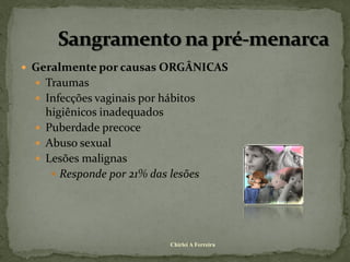  Geralmente por causas ORGÂNICAS
   Traumas
   Infecções vaginais por hábitos
    higiênicos inadequados
   Puberdade precoce
   Abuso sexual
   Lesões malignas
      Responde por 21% das lesões




                             Chirlei A Ferreira
 