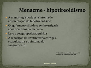  A menorragia pode ser sintoma de
  apresentação do hipotireoidismo;
 Oligo/amenorréia deve ser investigada
  após dois anos da menarca
 Leva a coagulopatia adquirida
 A reposição de levotireoxina corrige a
  coagulopatia e o sintoma do
  sangramento.

                                                  WILANSKY et al. Am J Obst Gynecol, 1989
                                                  BLESING et al. Postgrad Med, 1990




                             Chirlei A Ferreira
 