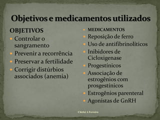 OBJETIVOS                        MEDICAMENTOS

 Controlar o                    Reposição de ferro
  sangramento                    Uso de antifibrinolíticos
 Prevenir a recorrência         Inibidores de
                                    Cicloxigenase
 Preservar a fertilidade
                                   Progestínicos
 Corrigir distúrbios
                                   Associação de
  associados (anemia)               estrogênios com
                                    prosgestínicos
                                   Estrogênios parenteral
                                   Agonistas de GnRH
                            Chirlei A Ferreira
 