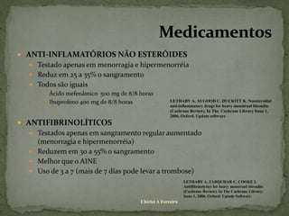  ANTI-INFLAMATÓRIOS NÃO ESTERÓIDES
   Testado apenas em menorragia e hipermenorréia
   Reduz em 25 a 35% o sangramento
   Todos são iguais
      Ácido mefenâmico 500 mg de 8/8 horas
      Ibuprofeno 400 mg de 8/8 horas               LETHABY A, AUGOOD C, DUCKITT K. Nonsteroidal
                                                    anti-inflammatory drugs for heavy menstrual bleendin
                                                    (Cochrane Review). In The Cochrane Library Issue 1,
                                                    2006. Oxford. Update software
 ANTIFIBRINOLÍTICOS
   Testados apenas em sangramento regular aumentado
    (menorragia e hipermenorréia)
   Reduzem em 30 a 55% o sangramento
   Melhor que o AINE
   Uso de 3 a 7 (mais de 7 dias pode levar a trombose)
                                                           LETHABY A, FARQUHAR C, COOKE I.
                                                           Antifibrinolytics for heavy menstrual bleendin
                                                           (Cochrane Review). In The Cochrane Library,
                                                           Issue 1, 2006. Oxford: Uptade Software
                                      Chirlei A Ferreira
 